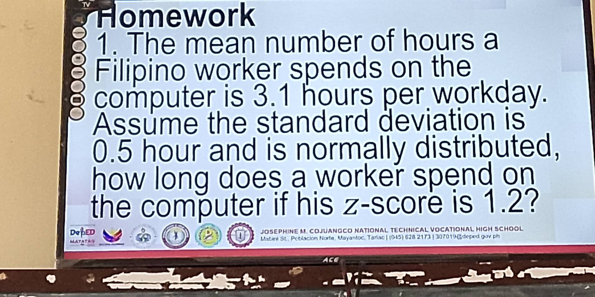 Homework 
1. The mean number of hours a 
Filipino worker spends on the 
computer is 3.1 hours per workday. 
Assume the standard deviation is
0.5 hour and is normally distributed, 
how long does a worker spend on 
the computer if his z-score is 1.2? 
DoPED JOSEPHINE M. COJUANGCO NATIONAL TECHNICAL VOCATIONAL HIGH SCHOOL 
MATATAS Mabini St., Petlacion Norte, Mayantoc, Tarlsc ) (015) 628 2173 | 307019 @ deped gov ph