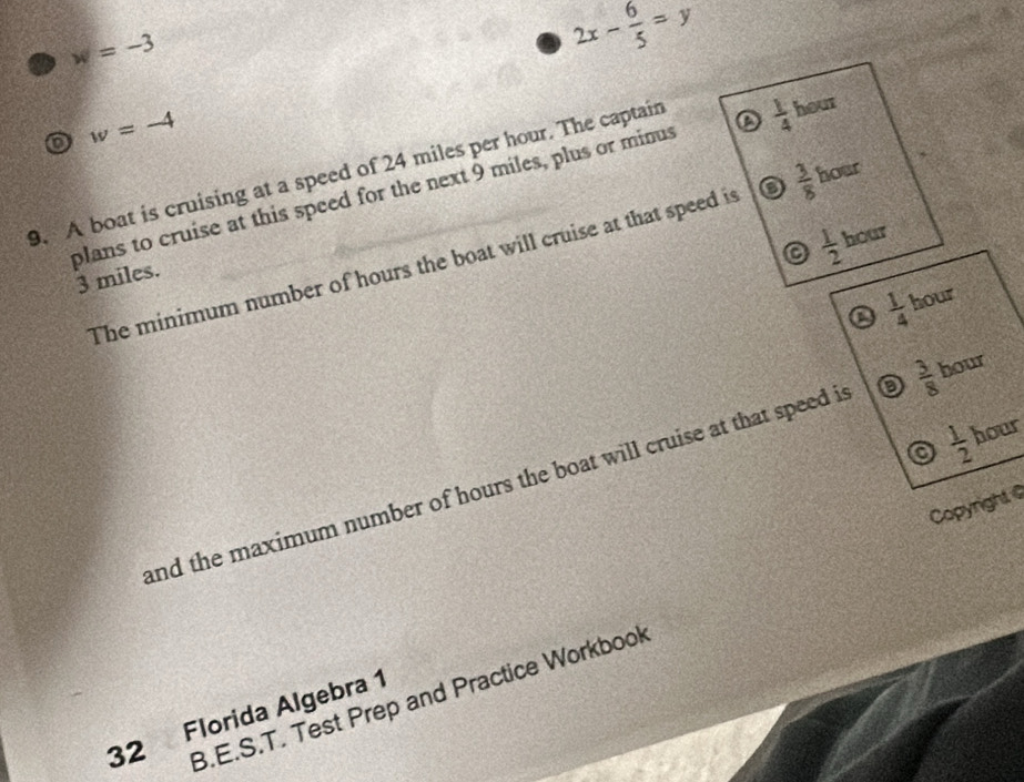 w=-3
2x- 6/5 =y
D w=-4
9. A boat is cruising at a speed of 24 miles per hour. The captain hour
plans to cruise at this speed for the next 9 miles, plus or minus a  1/4 
a  1/2  hour
The minimum number of hours the boat will cruise at that speed is o  3/8  hour
3 miles.
a  1/4  hour
a  1/2  hour
and the maximum number of hours the boat will cruise at that speed is o  3/8  hour
Copyright 
B.E.S.T. Test Prep and Practice Workbook
32 Florida Algebra 1