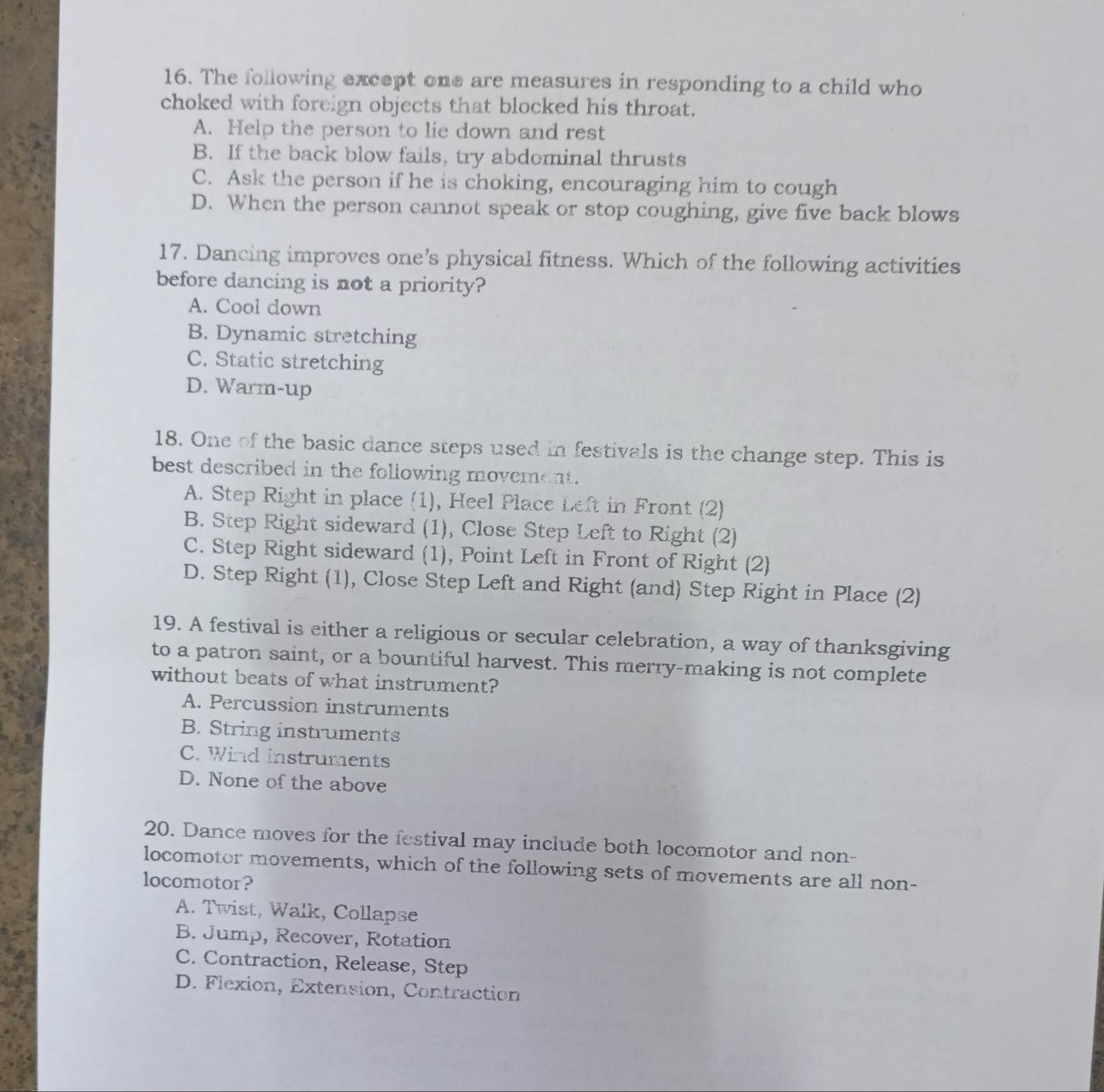 The following except one are measures in responding to a child who
choked with foreign objects that blocked his throat.
A. Help the person to lie down and rest
B. If the back blow fails, try abdominal thrusts
C. Ask the person if he is choking, encouraging him to cough
D. When the person cannot speak or stop coughing, give five back blows
17. Dancing improves one’s physical fitness. Which of the following activities
before dancing is not a priority?
A. Cool down
B. Dynamic stretching
C. Static stretching
D. Warm-up
18. One of the basic dance steps used in festivals is the change step. This is
best described in the following movement.
A. Step Right in place (1), Heel Place Left in Front (2)
B. Step Right sideward (1), Close Step Left to Right (2)
C. Step Right sideward (1), Point Left in Front of Right (2)
D. Step Right (1), Close Step Left and Right (and) Step Right in Place (2)
19. A festival is either a religious or secular celebration, a way of thanksgiving
to a patron saint, or a bountiful harvest. This merry-making is not complete
without beats of what instrument?
A. Percussion instruments
B. String instruments
C. Wind instruments
D. None of the above
20. Dance moves for the festival may include both locomotor and non-
locomotor movements, which of the following sets of movements are all non-
locomotor?
A. Twist, Walk, Collapse
B. Jump, Recover, Rotation
C. Contraction, Release, Step
D. Flexion, Extension, Contraction