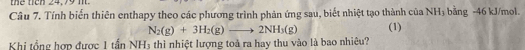 the ticn 24,79 m
Câu 7. Tính biến thiên enthapy theo các phương trình phản ứng sau, biết nhiệt tạo thành của NH_3 bằng -46 kJ/mol.
N_2(g)+3H_2(g)to 2NH_3(g) (1) 
Khi tổng hợp được 1 tần NH3 thì nhiệt lượng toà ra hay thu vào là bao nhiêu?