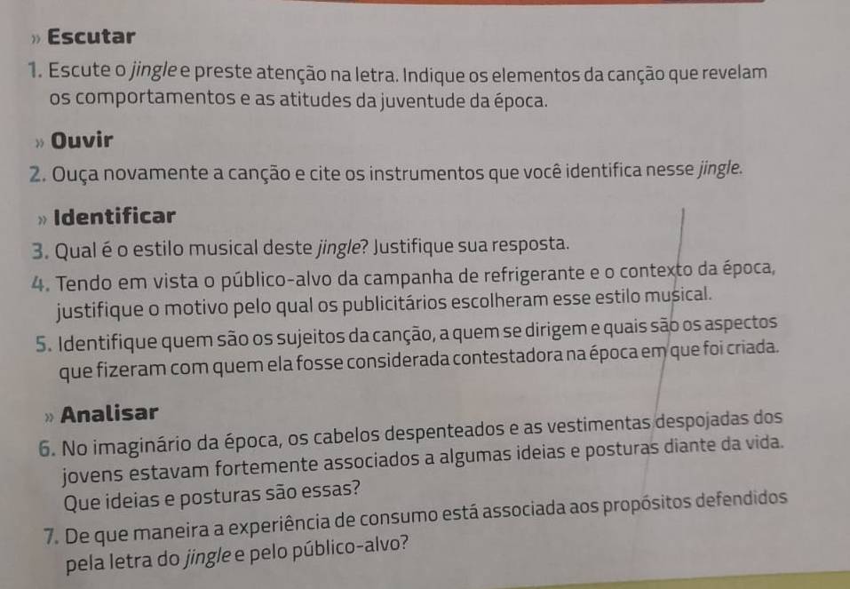 Escutar 
1. Escute o jingle e preste atenção na letra. Indique os elementos da canção que revelam 
os comportamentos e as atitudes da juventude da época. 
Ouvir 
2. Ouça novamente a canção e cite os instrumentos que você identifica nesse jingle. 
» Identificar 
3. Qual é o estilo musical deste jingle? Justifique sua resposta. 
4. Tendo em vista o público-alvo da campanha de refrigerante e o contexto da época, 
justifique o motivo pelo qual os publicitários escolheram esse estilo musical. 
5. Identifique quem são os sujeitos da canção, a quem se dirigem e quais são os aspectos 
que fizeram com quem ela fosse considerada contestadora na época em que foi criada. 
» Analisar 
6. No imaginário da época, os cabelos despenteados e as vestimentas despojadas dos 
jovens estavam fortemente associados a algumas ideias e posturas diante da vida. 
Que ideias e posturas são essas? 
7. De que maneira a experiência de consumo está associada aos propósitos defendidos 
pela letra do jingle e pelo público-alvo?