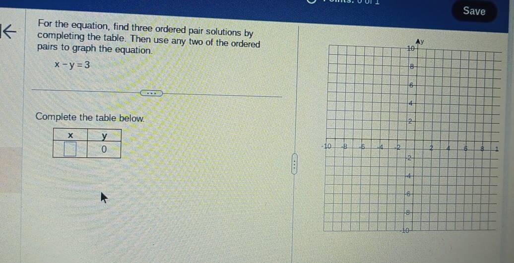 Save 
For the equation, find three ordered pair solutions by 
completing the table. Then use any two of the ordered 
pairs to graph the equation.
x-y=3
Complete the table below.