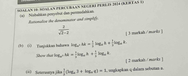 SOALAN 10: SOALAN PERCUBAAN NEGERI PERLIS 2024 (KERTAS 1) 
(a) Nisbahkan penyebut dan permudahkan. 
Rationalise the denominator and simplify.
 2/sqrt(2)-2 
[ 3 markah / marks ] 
(b) (i) Tunjukkan bahawa log _a^3hk= 1/3 log _ah+ 1/3 log _ak. 
Show that log _a^3hk= 1/3 log _ah+ 1/3 log _ak. 
[ 2 markah / marks ] 
(ii) Seterusnya jika  1/3 (log _a3+log _aq)=1 , ungkapkan q dalam sebutan a.