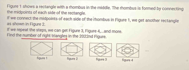 Figure 1 shows a rectangle with a rhombus in the middle. The rhombus is formed by connecting
the midpoints of each side of the rectangle.
If we connect the midpoints of each side of the rhombus in Figure 1, we get another rectangle
as shown in Figure 2.
If we repeat the steps, we can get Figure 3, Figure 4,...and more.
Find the number of right triangles in the 2022nd Figure.
….
figure 1 figure 2 figure 3 figure 4