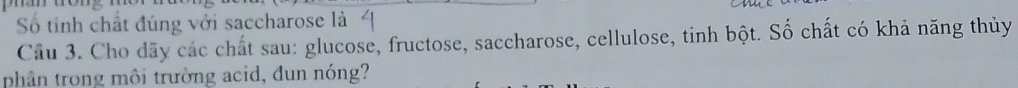 Số tính chất đúng với saccharose là 
Cầu 3. Cho dãy các chất sau: glucose, fructose, saccharose, cellulose, tinh bột. Số chất có khả năng thủy 
phân trong môi trường acid, dun nóng?