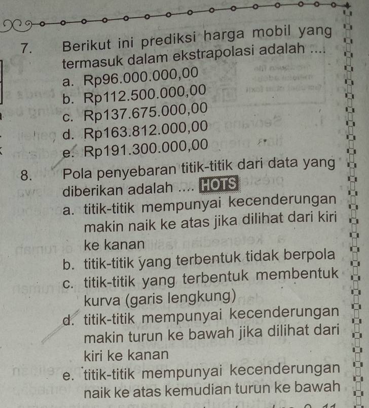 Berikut ini prediksi harga mobil yang
termasuk dalam ekstrapolasi adalah ....
a. Rp96.000.000,00
b. Rp112.500.000,00
c. Rp137.675.000,00
d. Rp163.812.000,00
e. Rp191.300.000,00
8. Pola penyebaran titik-titik dari data yang
diberikan adalah .... HOTS
a. titik-titik mempunyai kecenderungan
makin naik ke atas jika dilihat dari kiri
ke kanan
b. titik-titik yang terbentuk tidak berpola
c. titik-titik yang terbentuk membentuk
kurva (garis lengkung)
d. titik-titik mempunyai kecenderungan
makin turun ke bawah jika dilihat dari
kiri ke kanan
e. titik-titik mempunyai kecenderungan
naik ke atas kemudian turun ke bawah