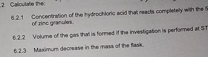 Calculate the 
6.2.1 Concentration of the hydrochloric acid that reacts completely with the 5
of zinc granules. 
6.2.2 Volume of the gas that is formed if the investigation is performed at ST 
6.2.3 Maximum decrease in the mass of the flask.