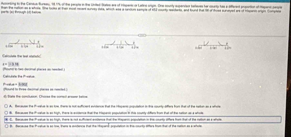 According to the Census Bureau, 18.1% of the people in the United States are of Hispanic or Latino origin. One county supervisor believes her county has a different proportion of Hispanic people
than the nation as a whole. She looks at their most recent survey data, which was a random sample of 452 county residents, and found that 56 of those surveyed are of Hispanic origin. Complete
parts (a) through (d) below.
p
ρ
0 054 0.124 0.214 0.634 0.124 0.214 o do i o i8 0271
Calculate the test statistic
z=-3.16
(Round to two decimal places as needed.)
Calculate the P -value
P -value =0.002
(Round to three decimal places as needed.)
d) State the conclusion. Choose the correct answer below
A. Because the P -value is so low, there is not sufficient evidence that the Hispanic population in this county differs from that of the nation as a whole
B. Because the P -value is so high, there is evidence that the Hispanic population in this county differs from that of the nation as a whole.
C. Because the P -value is so high, there is not sufficient evidence that the Hispanic population in this county differs from that of the nation as a whoie
D. Because the P -vatue is so low, there is evidence that the Hispani population in this county differs from that of the nation as a whole