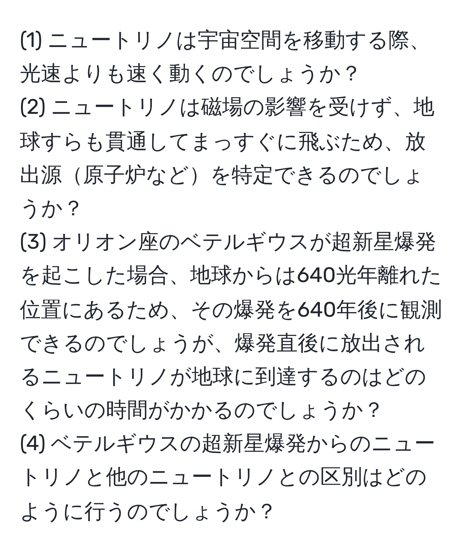 (1) ニュートリノは宇宙空間を移動する際、光速よりも速く動くのでしょうか？  
(2) ニュートリノは磁場の影響を受けず、地球すらも貫通してまっすぐに飛ぶため、放出源原子炉などを特定できるのでしょうか？  
(3) オリオン座のベテルギウスが超新星爆発を起こした場合、地球からは640光年離れた位置にあるため、その爆発を640年後に観測できるのでしょうが、爆発直後に放出されるニュートリノが地球に到達するのはどのくらいの時間がかかるのでしょうか？  
(4) ベテルギウスの超新星爆発からのニュートリノと他のニュートリノとの区別はどのように行うのでしょうか？