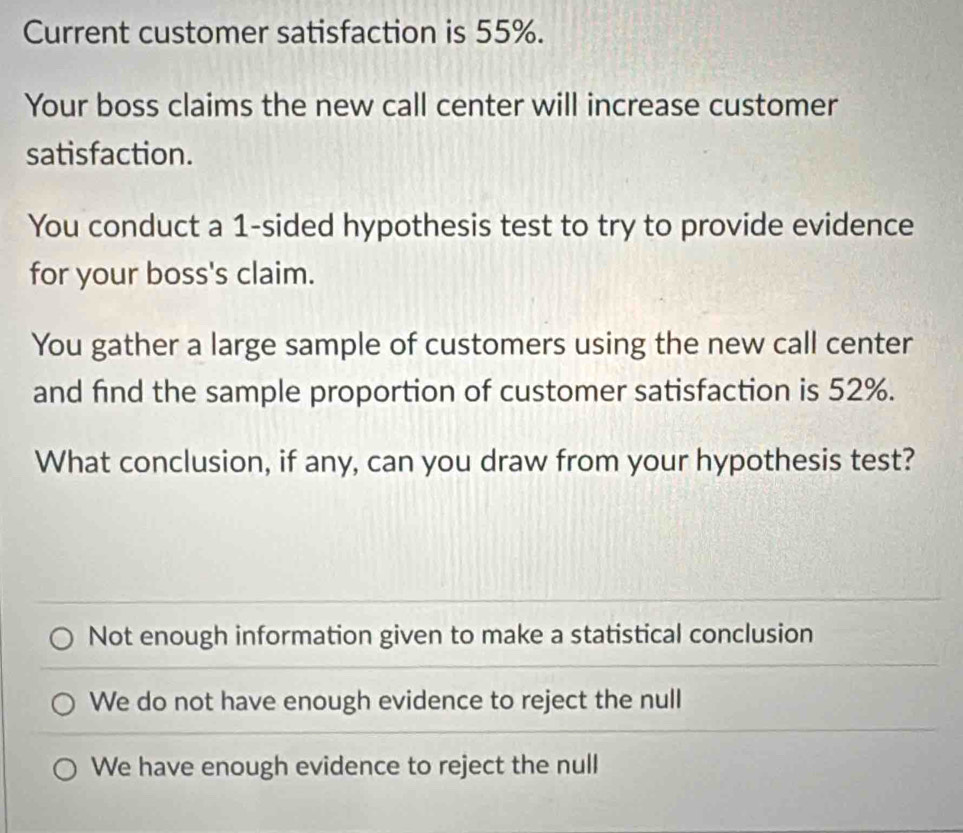 Current customer satisfaction is 55%.
Your boss claims the new call center will increase customer
satisfaction.
You conduct a 1 -sided hypothesis test to try to provide evidence
for your boss's claim.
You gather a large sample of customers using the new call center
and find the sample proportion of customer satisfaction is 52%.
What conclusion, if any, can you draw from your hypothesis test?
Not enough information given to make a statistical conclusion
We do not have enough evidence to reject the null
We have enough evidence to reject the null