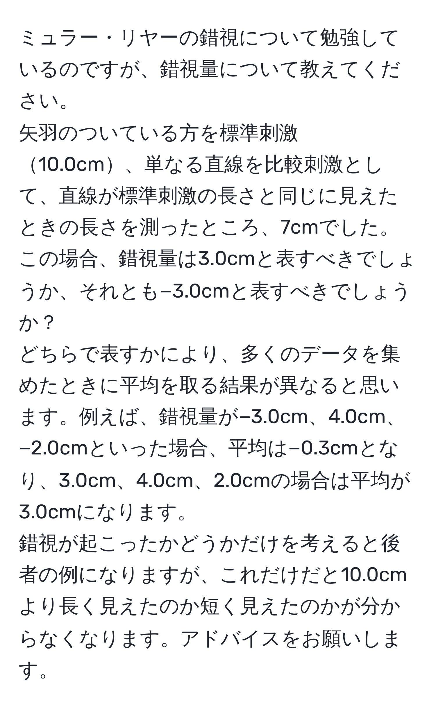 ミュラー・リヤーの錯視について勉強しているのですが、錯視量について教えてください。  
矢羽のついている方を標準刺激10.0cm、単なる直線を比較刺激として、直線が標準刺激の長さと同じに見えたときの長さを測ったところ、7cmでした。この場合、錯視量は3.0cmと表すべきでしょうか、それとも−3.0cmと表すべきでしょうか？  
どちらで表すかにより、多くのデータを集めたときに平均を取る結果が異なると思います。例えば、錯視量が−3.0cm、4.0cm、−2.0cmといった場合、平均は−0.3cmとなり、3.0cm、4.0cm、2.0cmの場合は平均が3.0cmになります。  
錯視が起こったかどうかだけを考えると後者の例になりますが、これだけだと10.0cmより長く見えたのか短く見えたのかが分からなくなります。アドバイスをお願いします。