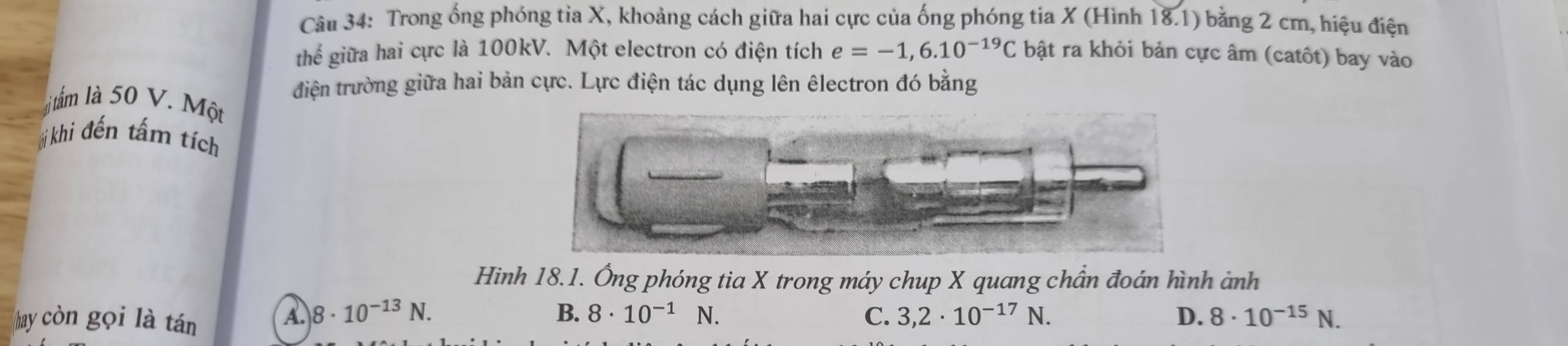 Trong ống phóng tỉa X, khoảng cách giữa hai cực của ống phóng tia X (Hình 18.1) bằng 2 cm, hiệu điện
thể giữa hai cực là 100kV. Một electron có điện tích e=-1,6.10^(-19)C bật ra khỏi bản cực âm (catôt) bay vào
điện trường giữa hai bản cực. Lực điện tác dụng lên êlectron đó bằng
lịi tấm là 50 V. Một
*ị khi đến tấm tích
Hinh 18.1. Ông phóng tia X trong máy chup X quang chần đoán hình ảnh
hay còn gọi là tán
A. 8· 10^(-13)N. B. 8· 10^(-1) N. C. 3,2· 10^(-17)N. D. 8· 10^(-15)N.