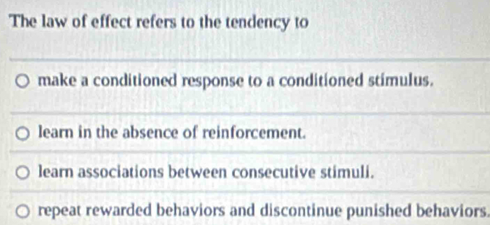 The law of effect refers to the tendency to
_
make a conditioned response to a conditioned stimulus.
_
learn in the absence of reinforcement.
_
learn associations between consecutive stimuli.
repeat rewarded behaviors and discontinue punished behaviors