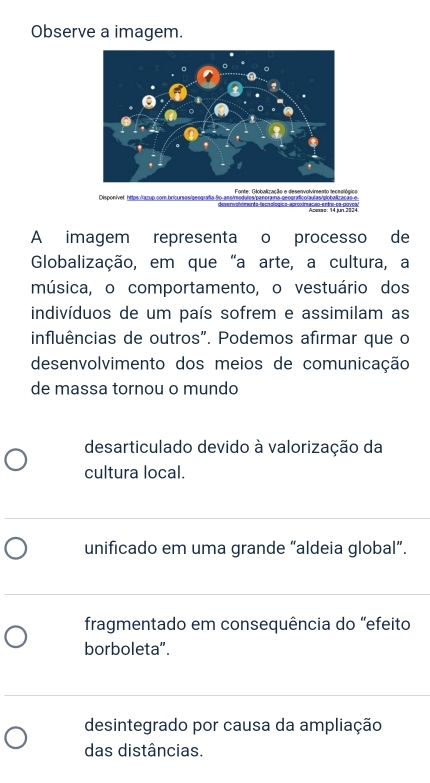 Observe a imagem.
o
Disponível https:/tazup com bricursos/geografía So ano/modulos/penoraia geograficolaulas/piobalização e
A imagem representa o processo de
Globalização, em que "a arte, a cultura, a
música, o comportamento, o vestuário dos
indivíduos de um país sofrem e assimilam as
influências de outros". Podemos afirmar que o
desenvolvimento dos meios de comunicação
de massa tornou o mundo
desarticulado devido à valorização da
cultura local.
unificado em uma grande “aldeia global”.
fragmentado em consequência do "efeito
borboleta".
desintegrado por causa da ampliação
das distâncias.