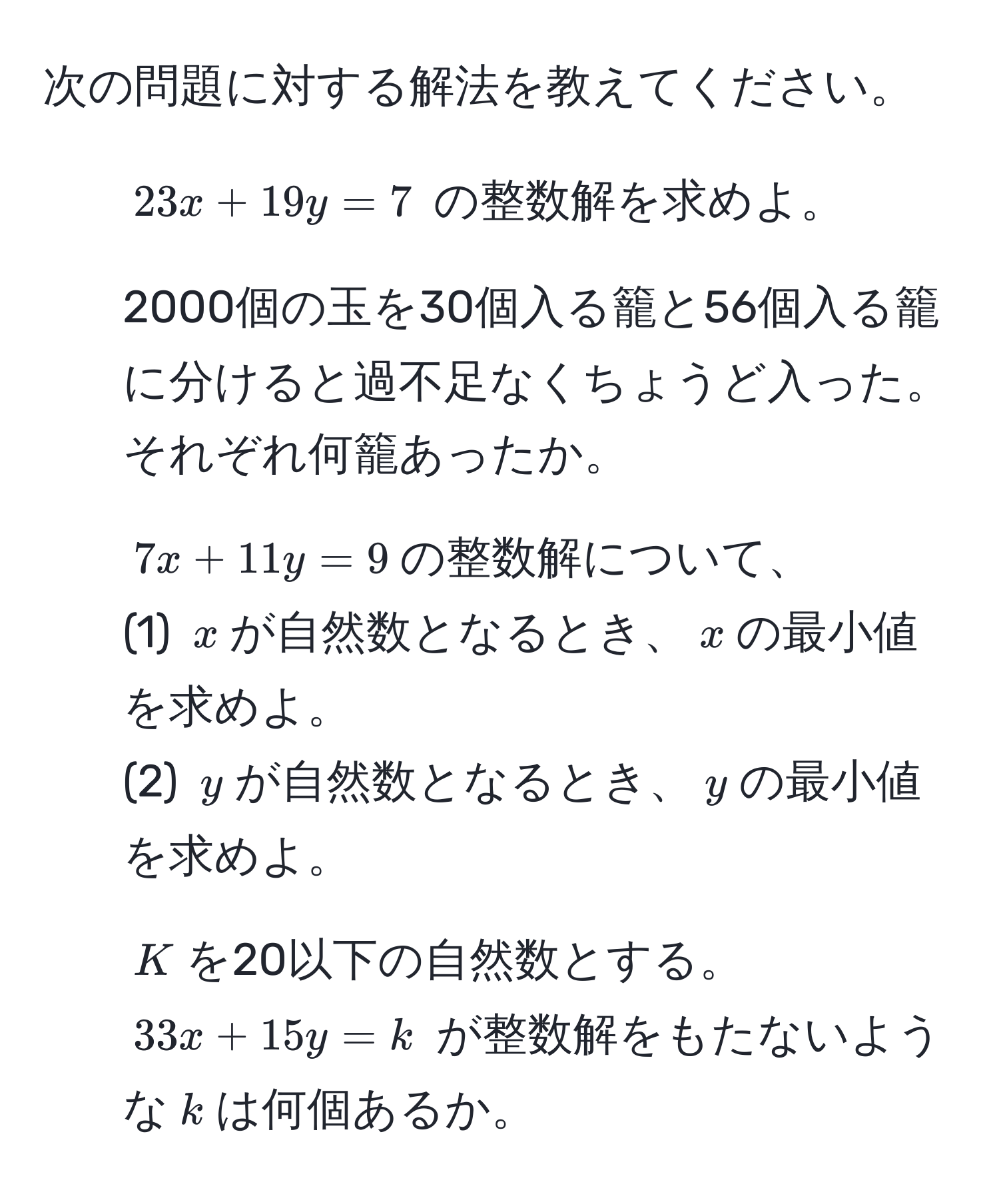 次の問題に対する解法を教えてください。  
1. $23x + 19y = 7$ の整数解を求めよ。  
2. 2000個の玉を30個入る籠と56個入る籠に分けると過不足なくちょうど入った。それぞれ何籠あったか。  
3. $7x + 11y = 9$の整数解について、  
(1) $x$が自然数となるとき、$x$の最小値を求めよ。  
(2) $y$が自然数となるとき、$y$の最小値を求めよ。  
4. $K$を20以下の自然数とする。$33x + 15y = k$ が整数解をもたないような$k$は何個あるか。