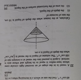 60cm^3s^(-1) , find the rate at which x is increasing when x=10. [3] 
J94/1/9 
22 A vessel is in the shape of an inverted right circular cone 
whose base-radius is equal to its height and whose axis is 
vertical. Liquid is poured into the vessel at a constant rate of
100cm^3s^(-1). The volume of liquid in the vessel is  1/3 π x^3cm^3
when the depth of liquid is x cm. 
Calculate, at the instant when the depth of liquid is 10 cm, 
the rate of increase of 
(i) the depth of the liquid, 
(ii) the area of the horizontal surface of the liquid. [6] 
N95/l/13(a)