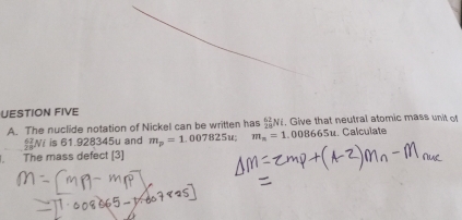 UESTION FIVE 
A. The nuclide notation of Nickel can be written has _(28)^(62)Ni. Give that neutral atomic mass unit of 
Ni is 61.928345u and m_p=1.007825u; m_n=1.008665u.. Calculate 
The mass defect [3]