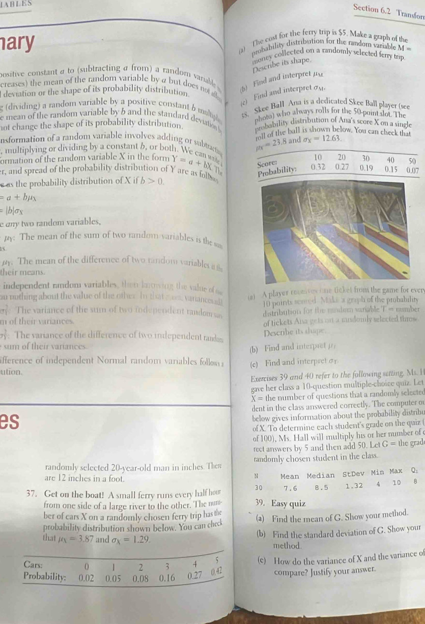 Transfor
ary (a) The cost for the ferry trip is $5. Make a graph of the
probability distribution for the random variable M=
money collected on a randomly selected ferry trip 
Describe its shape.
positive constant a to (subtracting a from) a random vaniable 
(b) Find and interpret p
creases) the mean of the random variable by a but does not affe
deviation or the shape of its probability distribution.
(c)  Find and interpret 
g (dividing) a random variable by a positive constant b multipl 38. Skee Ball Ana is a dedicated Skee Ball player (see
e mean of the random variable by b and the standard deviation photo) who always rolls for the 50-point slot. The
not change the shape of its probability distribution. probability distribution of Ana's score X on a single
nsformation of a random variable involves adding or subtractin mu _X=23.8 oll of the ball is shown below. You can check that
and sigma _x=12.63.
, multiplying or dividing by a constant b, or both. We can wri Y=a+bX The Probability: 0.32 0.27 0.19 0.15 0.07
formation of the random variable X in the form 10 20 30 40 50
Score:
er, and spread of the probability distribution of Y are as follw
s as the probability distribution of X if b>0.
=a+bmu _N
=|b|sigma _X
e any two random variables,
py: The mean of the sum of two random variables is the sum
15.
. The mean of the difference of two random variables i ts
their means.
independent random variables, then knowing the value of o
on nothing about the value of the other. In that mos varianceuall (a) A player reunives one ticket from the game for every
10 points senred Maki a graph of the probability
ee The variance of the sum of two fndependent random san distribution for the randem variable T = number
m of their variances.
of tickets Ana gets on a randomly selected throw.
: The variance of the difference of two independent random
Describe its shape.
sum of their variances.
(b) Find and interpretμ
ifference of independent Normal random variables follows i (c) Find and interpret σ
ution.
Exercises 39 and 40 refer to the following setting. Ms. H
gave her class a 10-question multiple-choice quiz. Let
X= the number of questions that a randomly selected
dent in the class answered correctly. The computer o
es
below gives information about the probability distribu
of X. To determine each student's grade on the quiz (
of 100), Ms. Hall will multiply his or her number of
rect answers by 5 and then add 50.LetG= the grad
randomly selected 20-year-old man in inches. There randomly chosen student in the class.
are 12 inches in a foot.
N Mean Median StDev Min Max Q_1
37. Get on the boat! A small ferry runs every half hour 30 7.6 8.5 1.32 4 10 18
from one side of a large river to the other. The num- 39. Easy quiz
ber of cars X on a randomly chosen ferry trip has the
probability distribution shown below. You can check (a) Find the mean of G. Show your method.
that mu _x=3.87 and sigma _X=1.29.
(b) Find the standard deviation of G. Show your
method.
Cars: 1 2 3 4 5 (c) How do the variance of X and the variance of
0.42
Probability: 0.02 0.05 0.08 0.16 0.27 compare? Justify your answer.