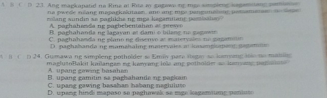 A B C D 23. Ang magkapatid na Rina at Rita ay gagawa ng mga simpieng kagamitang pambane
na pwede nilang mapagkakitaan, ano ang mga pangunahing pamamaraan ma hee
nilang sundin sa paglikha ng mga kagamitang pambahay?
A. paghahanda ng pagbebentahan at presyo
B. paghahanda ng lagayan at dami o bilang na gagawin
C. paghahanda ng plano ng disenyo at matervales na gagamin
D. paghahanda ng mamahaling matervales at kasangkapang gagamm
A B C D 24. Gumawa ng simpleng potholder si Emilv para ibigay sa kanyang lola na maning
maglutoBakit kailangan ng kanyang lola ang potholder aa kanyang pagaln t
A. upang gawing basahan
B. upang gamitin sa paghahanda ng pagkain
C. upang gawing basahan habang nagluluto
D. upang hindi mapaso sa paghawak sa mga kagamitang paniuto