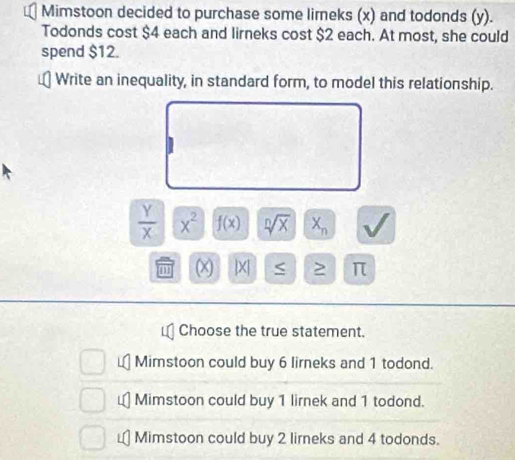 Mimstoon decided to purchase some limeks (x) and todonds (y).
Todonds cost $4 each and lirneks cost $2 each. At most, she could
spend $12.
Write an inequality, in standard form, to model this relationship.
 Y/X  x^2 f(x) sqrt[n](x) X_n
m x |X| π
Choose the true statement.
Mimstoon could buy 6 lirneks and 1 todond.
Mimstoon could buy 1 lirnek and 1 todond.

Mimstoon could buy 2 lirneks and 4 todonds.