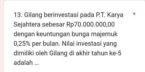 Gilang berinvestasi pada P.T. Karya * 
Sejahtera sebesar Rp70.000.000,00
dengan keuntungan bunga majemuk
0,25% per bulan. Nilai investasi yang 
dimiliki oleh Gilang di akhir tahun ke -5
adalah ...