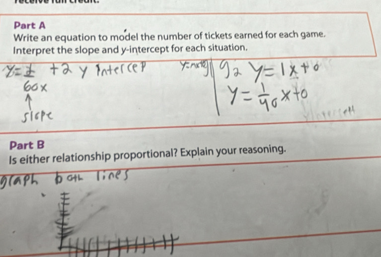 Write an equation to model the number of tickets earned for each game. 
Interpret the slope and y-intercept for each situation. 
Part B 
Is either relationship proportional? Explain your reasoning.