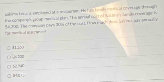 Sakima Lena is employed at a restaurant. He has family medical coverage through
the company's group medical plan. The annual cost of Sakima's family coverage is
$4,200. The company pays 30% of the cost. How much does Sakima pay annually
for medical insurance?
$1.260
4,200
$2,940
$4,075