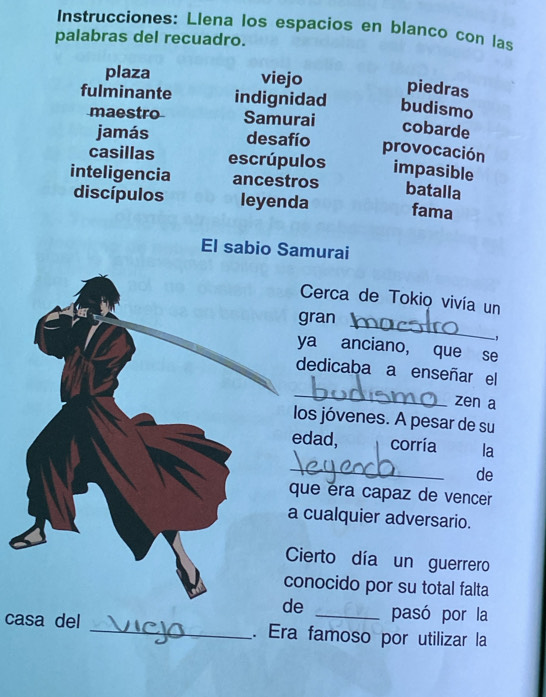 Instrucciones: Llena los espacios en blanco con las 
palabras del recuadro. 
plaza viejo piedras 
fulminante indignidad budismo 
maestro Samurai 
cobarde 
jamás desafío provocación 
casillas escrúpulos impasible 
inteligencia ancestros batalla 
discípulos leyenda fama 
El sabio Samurai 
Cerca de Tokio vivía un 
gran 
_ 
, 
ya anciano, que se 
dedicaba a enseñar el 
_ 
zen a 
os jóvenes. A pesar de su 
dad, corría la 
_ 
de 
ue éra capaz de vencer 
cualquier adversario. 
ierto día un guerrero 
onocido por su total falta 
e _pasó por la 
casa del _. Era famoso por utilizar la