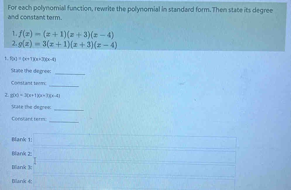 For each polynomial function, rewrite the polynomial in standard form. Then state its degree 
and constant term. 
1. f(x)=(x+1)(x+3)(x-4)
2. g(x)=3(x+1)(x+3)(x-4)
1. f(x)=(x+1)(x+3)(x-4)
State the degree:_ 
_ 
Constant term: 
2. g(x)=3(x+1)(x+3)(x-4)
State the degree: 
_ 
Constant term: 
_ 
Blank 1: 
Blank 2: 
Blank 3: 
Blank 4: