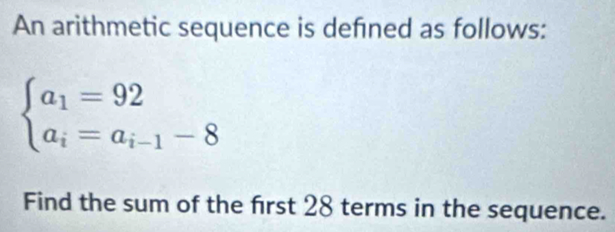 An arithmetic sequence is defined as follows:
beginarrayl a_1=92 a_i=a_i-1-8endarray.
Find the sum of the first 28 terms in the sequence.