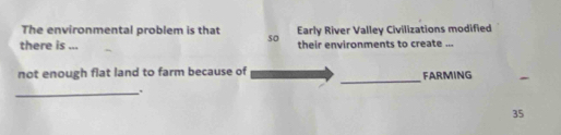 The environmental problem is that so Early River Valley Civilizations modified 
there is ... their environments to create ... 
_ 
not enough flat land to farm because of FARMING 
_.
35