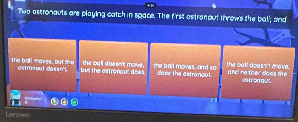 Two astronauts are playing catch in space. The first astronaut throws the ball; and 
the ball moves, but the the ball doesn't move, the ball moves, and so the ball doesn't move, 
astronaut doesn't. but the astronaut does. does the astronaut. and neither does the 
astronaut. 
Kristopher 
G 
Lenovo