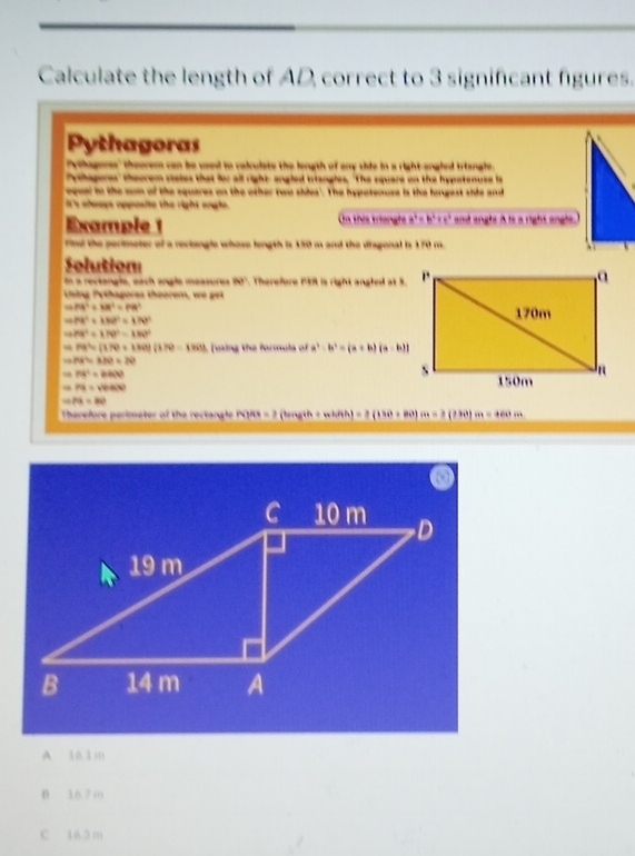 Calculate the length of AD, correct to 3 significant figures.
Pythagoras
ethagores" theorem can be used to calculate the longth of any shie in a right angled triangle.
Athagores" theorem stales that for all right angled triangles, "The square on the hypetenuse is
equel to the com of the squares on the other two sides'. The hypatenuse is the longest shie and
It's always opposite the right angle.
Example 1 m thês triangl a^2=b^2+c^2 and angls A is a right angle.)
rind the pertimeter of a reclengle whose length is 150 m and the diagonal is 170 m.
Solution
In a rectangla, each angle measures 90°. Therefore 13R is right angled at S.
Ting Py thagores thoorem, we ge
PB^2+RM^2=P8^2
79^2+132^2=176^2
HK^2+170°=180°
PB^2=(170+180)(170) ming the formula of a^3-b^3=(a+b)(a-b)
PR=370=20
P(X^2=2400)
PB=sqrt(PB+3)^2)
PA=BO
Therefore perimeter of the rectangle h)41= 2 (lingth -whith) =2(130+80)m=2(130)m=+60m
A 161 m
0 16.7 m
C 16.3 m