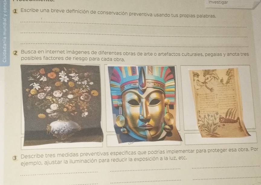 investigar 
Escribe una breve definición de conservación preventiva usando tus propias palabras. 
_ 
_ 
: 2 Busca en internet imágenes de diferentes obras de arte o artefactos culturales, pegalas y anota tres 
posibles factores de riesgo para cada obra. 
Describe tres medidas preventivas específicas que podrías implementar para proteger esa obra. Por 
_ 
_ 
ejemplo, ajustar la iluminación para reducir la exposición a la luz, etc. 
_ 
_ 
_ 
_