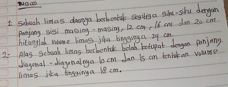 sebuah limas danya berbeatule segilis a sill-siku dergan 
panjang sisi masing-masing, 12 cm, 16 cm dan 20 cm
hitunglah volume limas jika bingging a 29 cm
2- Alas sebuah limas berbontul belah botupat dongan punjang 
diagonal-diagonalnya 10 cm dan is an tentakan volume 
limas jika fingginy a 18 cm.