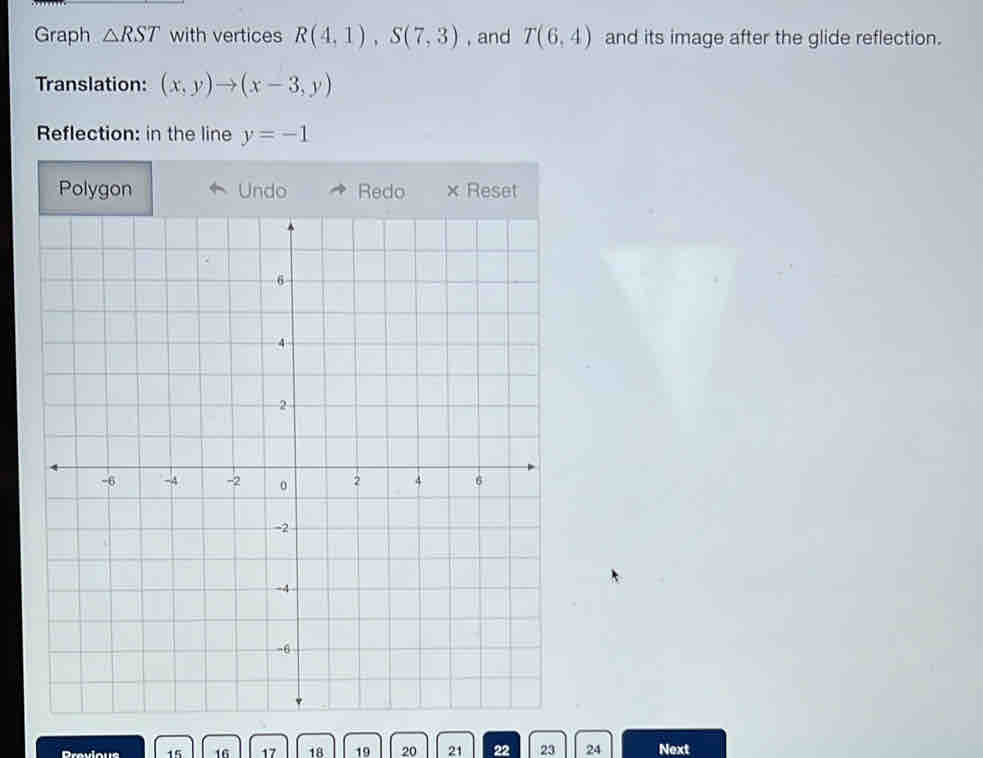 Graph △ RST with vertices R(4,1), S(7,3) , and T(6,4) and its image after the glide reflection. 
Translation: (x,y)to (x-3,y)
Reflection: in the line y=-1
Polygon
15 16 17 18 19 20 21 22 23 24 Next