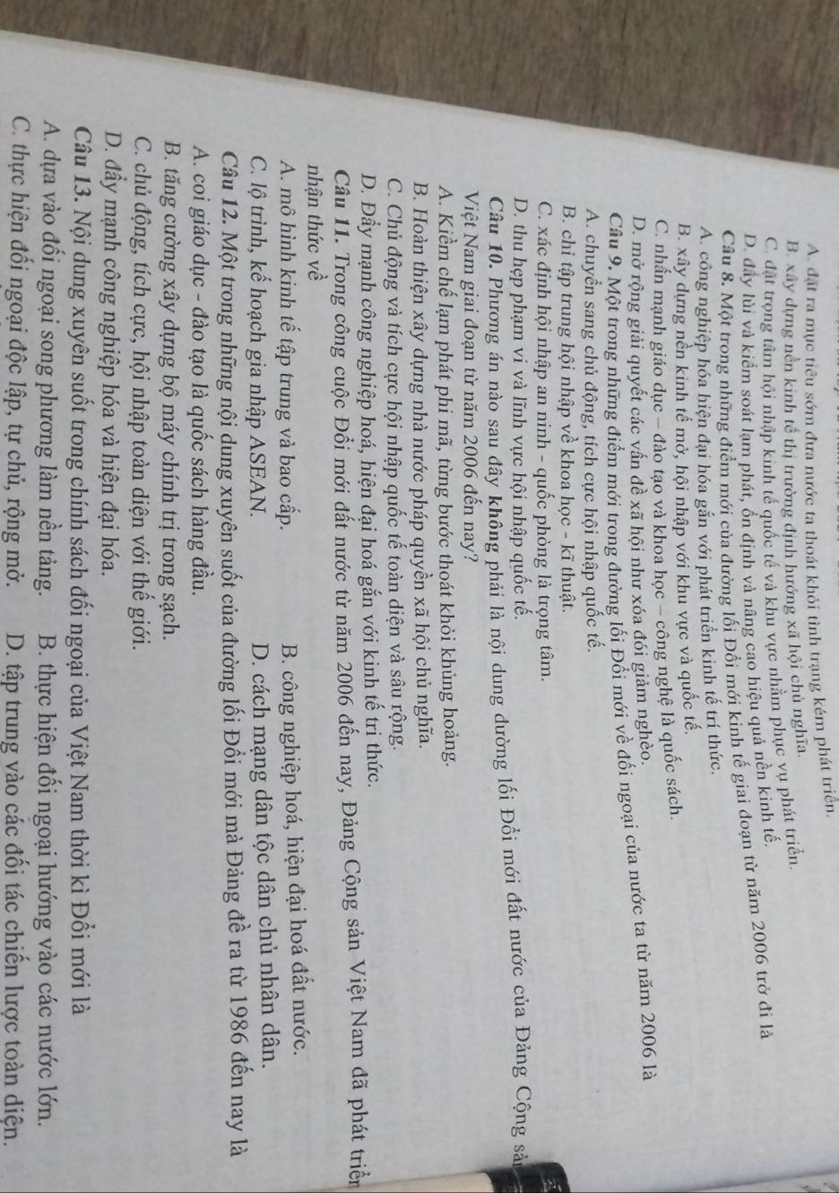 A. đặt ra mục tiêu sớm đưa nước ta thoát khỏi tỉnh trạng kém phát triển
B. xây dựng nền kinh tế thị trường định hướng xã hội chủ nghĩa.
C. đặt trọng tâm hội nhập kinh tế quốc tế và khu vực nhằm phục vụ phát triển.
D. đây lùi và kiểm soát lạm phát, ổn định và nâng cao hiệu quả nền kinh tế.
Câu 8. Một trong những điểm mới của đường lối Đổi mới kinh tế giai đoạn từ năm 2006 trở đi là
A. công nghiệp hóa hiện đại hóa gắn với phát triển kinh tế trí thức.
B. xây dựng nền kinh tế mở, hội nhập với khu vực và quốc tế.
C. nhẫn mạnh giáo dục - đào tạo và khoa học - công nghệ là quốc sách.
D. mở rộng giải quyết các vấn đề xã hội như xóa đói giảm nghèo.
Câu 9. Một trong những điểm mới trong đường lối Đổi mới về đối ngoại của nước ta từ năm 2006 là
A. chuyển sang chủ động, tích cực hội nhập quốc tế.
B. chỉ tập trung hội nhập về khoa học - kĩ thuật.
C. xác định hội nhập an ninh - quốc phòng là trọng tâm.
D. thu hẹp phạm vi và lĩnh vực hội nhập quốc tế.
Câu 10. Phương án nào sau đây không phải là nội dung dường lối Đổi mới đất nước của Đảng Cộng sản
Việt Nam giai đoạn từ năm 2006 đến nay?
A. Kiểm chế lạm phát phi mã, từng bước thoát khỏi khủng hoảng.
B. Hoàn thiện xây dựng nhà nước pháp quyền xã hội chủ nghĩa.
C. Chủ động và tích cực hội nhập quốc tế toàn diện và sâu rộng.
D. Đầy mạnh công nghiệp hoá, hiện đại hoá gắn với kinh tế tri thức.
Câu 11. Trong công cuộc Đồi mới đất nước từ năm 2006 đến nay, Đảng Cộng sản Việt Nam đã phát triển
nhận thức về
A. mô hình kinh tế tập trung và bao cấp.
B. công nghiệp hoá, hiện đại hoá đất nước.
C. lộ trình, kế hoạch gia nhập ASEAN. D. cách mạng dân tộc dân chủ nhân dân.
Câu 12. Một trong những nội dung xuyên suốt của đường lối Đổi mới mà Đảng đề ra từ 1986 đến nay là
A. coi giáo dục - đào tạo là quốc sách hàng đầu.
B. tăng cường xây dựng bộ máy chính trị trong sạch.
C. chủ động, tích cực, hội nhập toàn diện với thế giới.
D. đầy mạnh công nghiệp hóa và hiện đại hóa.
Câu 13. Nội dung xuyên suốt trong chính sách đối ngoại của Việt Nam thời kì Đổi mới là
A. dựa vào đối ngoại song phương làm nền tảng.  B. thực hiện đối ngoại hướng vào các nước lớn.
C. thực hiện đối ngoại độc lập, tự chủ, rộng mở. D. tập trung vào các đối tác chiến lược toàn diện.