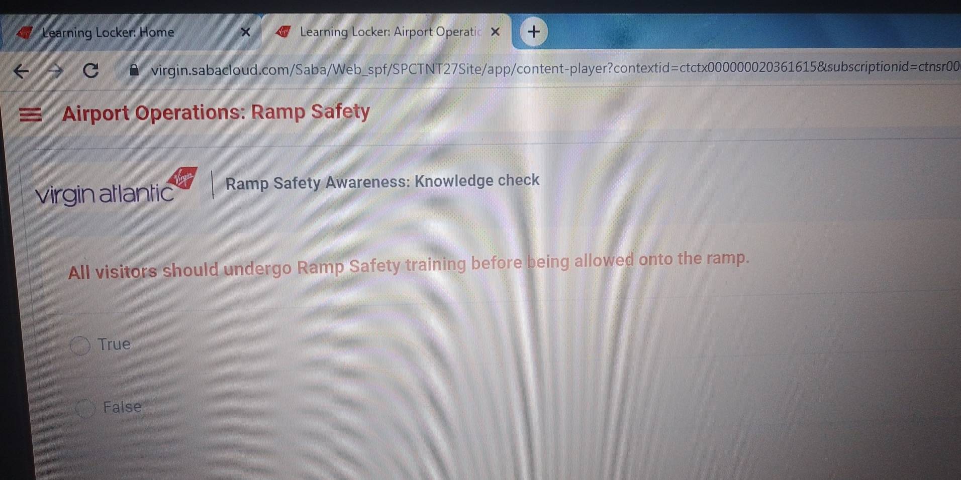 Learning Locker: Home Learning Locker: Airport Operatic
virgin.sabacloud.com/Saba/Web_spf/SPCTNT27Site/app/content-player?contextid=ctctx000000020361615&subscriptionid=ctnsr00
Airport Operations: Ramp Safety
virgin atlantic Ramp Safety Awareness: Knowledge check
All visitors should undergo Ramp Safety training before being allowed onto the ramp.
True
False