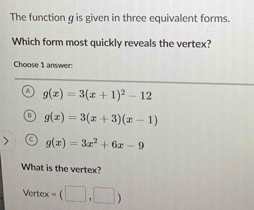 The function g is given in three equivalent forms.
Which form most quickly reveals the vertex?
Choose 1 answer:
A g(x)=3(x+1)^2-12
B g(x)=3(x+3)(x-1)
C g(x)=3x^2+6x-9
What is the vertex?
Vertex =(□ ,□ )