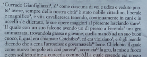 Currado Gianfigliazzi¹, si^2 come ciascuna di voi e udito e veduto puo- 
te* avere, sempre della nostra cittáª é stato nobile cittadino, liberale 
Te magnifico³, e vita cavalleresca tenendo, continuamente in cani e in 
uccelli s’è dilettato, le sue opere maggiori al presente lasciando stareé. 
Il quale con un suo falcone avendo un dì presso a Peretola² una gru 
ammazzata, trovandola grassa e giovane, quella mandó ad un suo buon 
cuoco, il qual era chiamato Chichibio", ed era viniziano°; e sì gli mandó 
dicendo che a cena l'arrostisse e governass sela^(10) bene. Chichibio, il quale 
come nuovo bergolo era cosí parev a^(11) , acçoncia¹ la gru, la mise a fuoco 
e con sollicitudine a cuocerla cominció. La quale essendo già presso