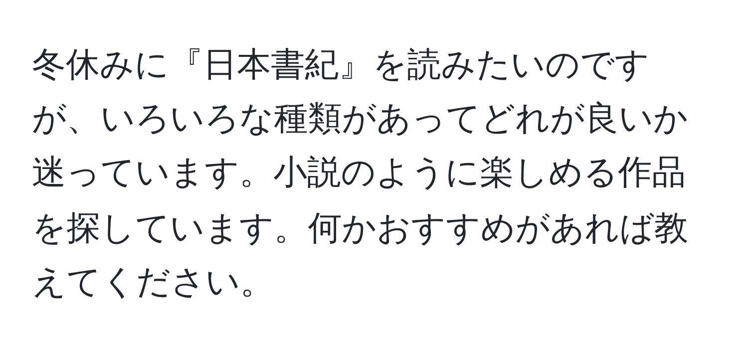 冬休みに『日本書紀』を読みたいのですが、いろいろな種類があってどれが良いか迷っています。小説のように楽しめる作品を探しています。何かおすすめがあれば教えてください。