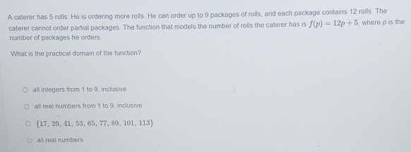 A caterer has 5 rolls. He is ordering more rolls. He can order up to 9 packages of rolls, and each package contains 12 rolls. The
caterer cannot order partial packages. The function that models the number of rolls the caterer has is f(p)=12p+5 , where ρ is the
number of packages he orders.
What is the practical domain of the function?
all integers from 1 to 9, inclusive
all real numbers from 1 to 9, inclusive
 17,29,41,53,65,77,89,101,113
all real numbers