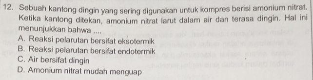 Sebuah kantong dingin yang sering digunakan untuk kompres berisi amonium nitrat.
Ketika kantong ditekan, amonium nitrat larut dalam air dan terasa dingin. Hal ini
menunjukkan bahwa ....
A. Reaksi pelarutan bersifat eksotermik
B. Reaksi pelarutan bersifat endotermik
C. Air bersifat dingin
D. Amonium nitrat mudah menguap