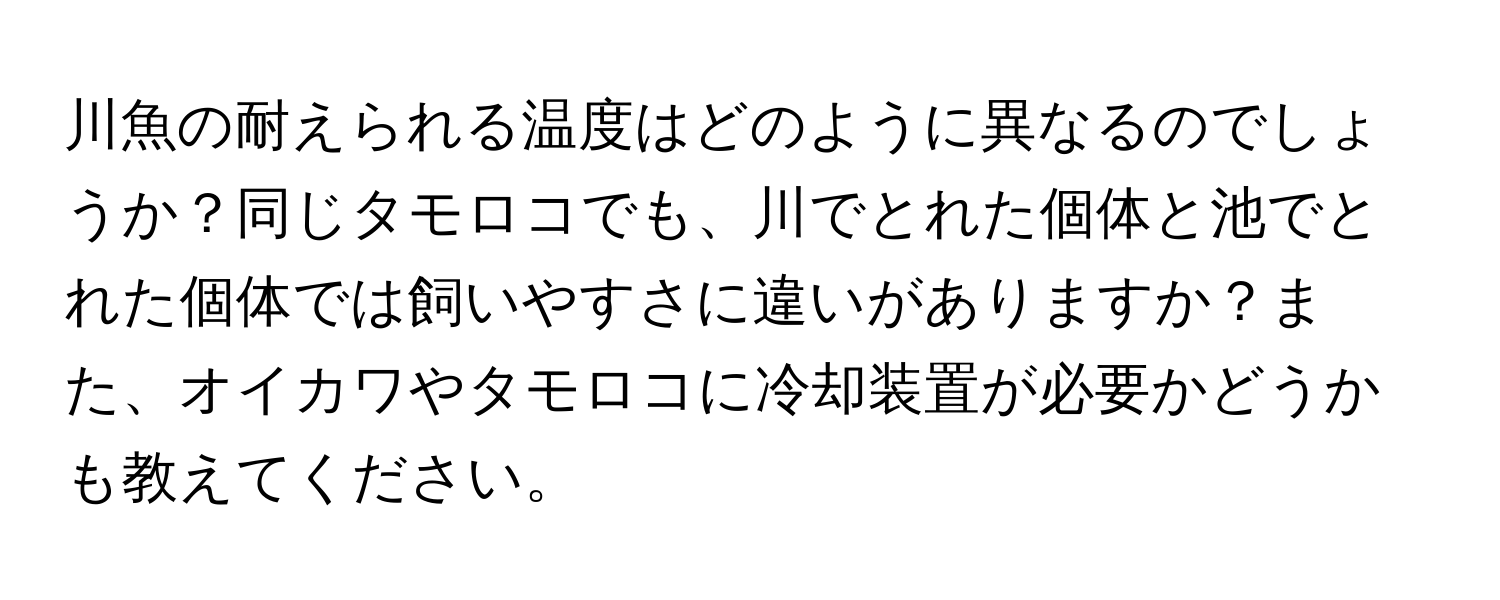 川魚の耐えられる温度はどのように異なるのでしょうか？同じタモロコでも、川でとれた個体と池でとれた個体では飼いやすさに違いがありますか？また、オイカワやタモロコに冷却装置が必要かどうかも教えてください。