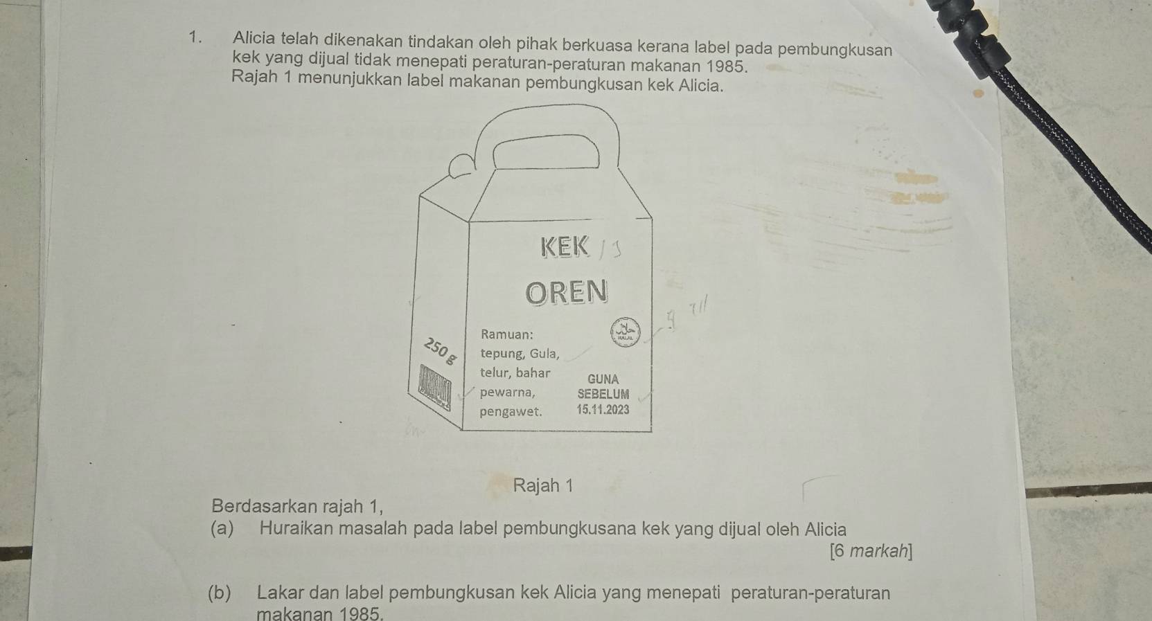 Alicia telah dikenakan tindakan oleh pihak berkuasa kerana label pada pembungkusan 
kek yang dijual tidak menepati peraturan-peraturan makanan 1985. 
Rajah 1 menunjukkan label makanan pembungkusan kek Alicia. 
Rajah 1 
Berdasarkan rajah 1, 
(a) Huraikan masalah pada label pembungkusana kek yang dijual oleh Alicia 
[6 markah] 
(b) Lakar dan label pembungkusan kek Alicia yang menepati peraturan-peraturan 
makanan 1985.