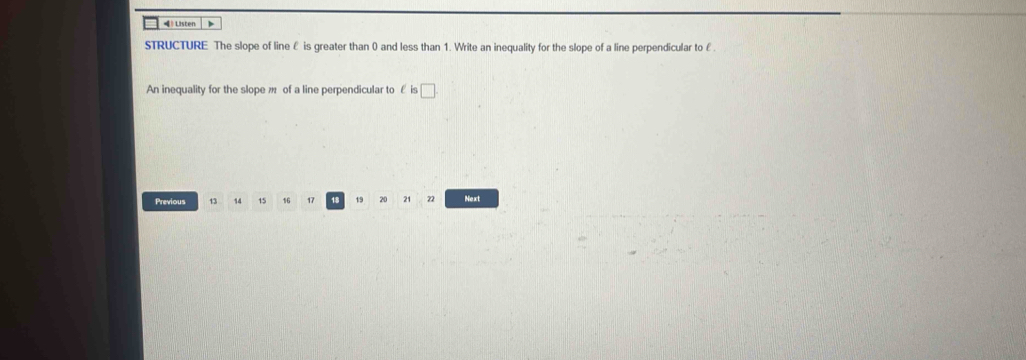 = Listen 
STRUCTURE The slope of line ê is greater than 0 and less than 1. Write an inequality for the slope of a line perpendicular to £. 
An inequality for the slope m of a line perpendicular to ε is □. 
Previous 13 14 15 16 17 1 19 20 21 22 Next