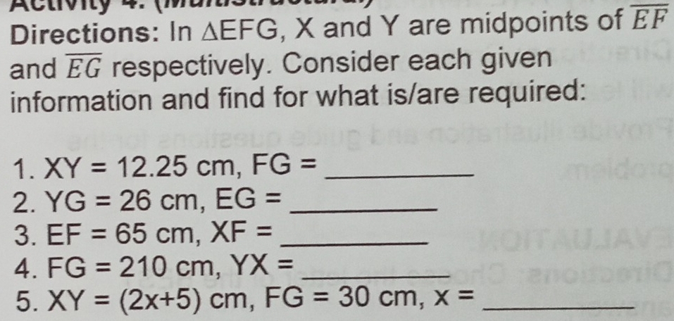 Activity 4. 
Directions: In △ EFG , X and Y are midpoints of overline EF
and overline EG respectively. Consider each given 
information and find for what is/are required: 
1. XY=12.25cm, FG= _ 
2. YG=26cm, EG= _ 
3. EF=65cm, XF= _ 
4. FG=210cm, YX= _ 
5. XY=(2x+5)cm, FG=30cm, x= _