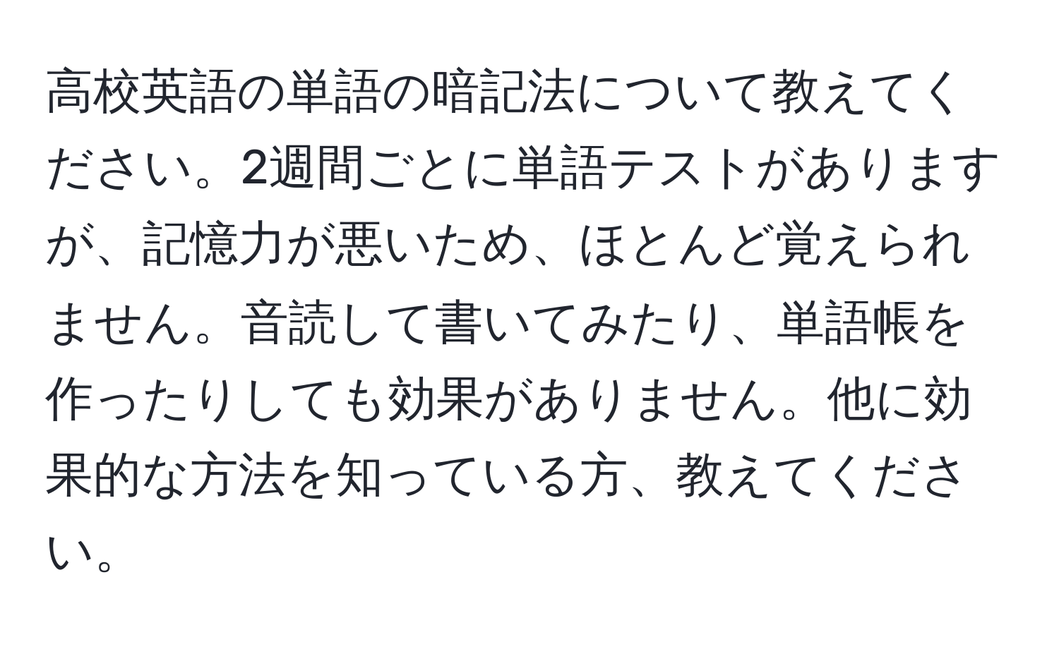 高校英語の単語の暗記法について教えてください。2週間ごとに単語テストがありますが、記憶力が悪いため、ほとんど覚えられません。音読して書いてみたり、単語帳を作ったりしても効果がありません。他に効果的な方法を知っている方、教えてください。