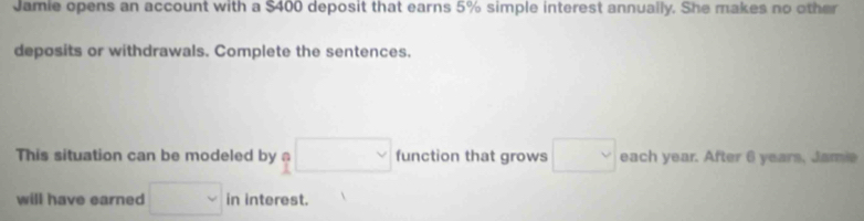 Jamie opens an account with a $400 deposit that earns 5% simple interest annually. She makes no other 
deposits or withdrawals. Complete the sentences. 
This situation can be modeled by □ vee  function that grows □ each year. After 6 years, Jamie 
will have earned □ in interest.