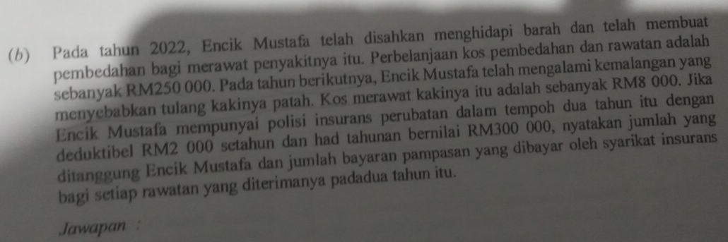 Pada tahun 2022, Encik Mustafa telah disahkan menghidapi barah dan telah membuat 
pembedahan bagi merawat penyakitnya itu. Perbelanjaan kos pembedahan dan rawatan adalah 
sebanyak RM250 000. Pada tahun berikutnya, Encik Mustafa telah mengalami kemalangan yang 
menyebabkan tulang kakinya patah. Kos merawat kakinya itu adalah sebanyak RM8 000. Jika 
Encik Mustafa mempunyai polisi insurans perubatan dalam tempoh dua tahun itu dengan 
deduktibel RM2 000 setahun dan had tahunan bernilai RM300 000, nyatakan jumlah yang 
ditanggung Encik Mustafa dan jumlah bayaran pampasan yang dibayar oleh syarikat insurans 
bagi setiap rawatan yang diterimanya padadua tahun itu. 
Jawapan :